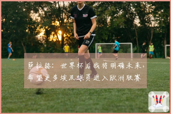 萨拉赫:世界杯后我将明确未来,希望更多埃及球员进入欧洲联赛