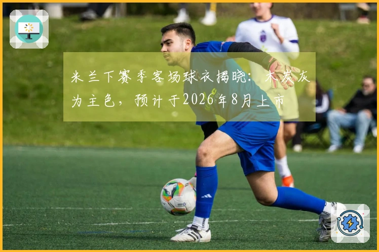 米兰下赛季客场球衣揭晓：木炭灰为主色，预计于2026年8月上市