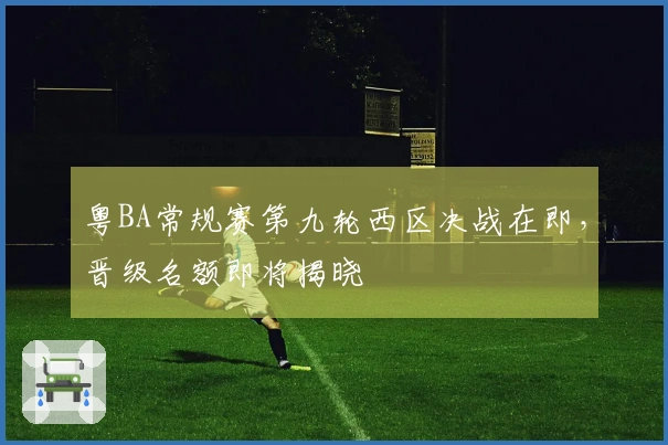 粤BA常规赛第九轮西区决战在即，晋级名额即将揭晓