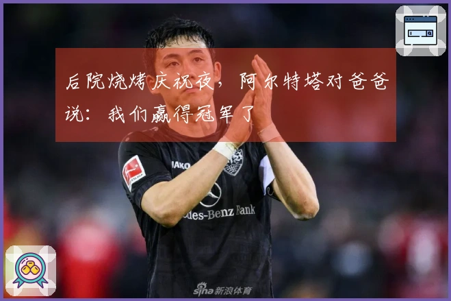 后院烧烤庆祝夜，阿尔特塔对爸爸说：我们赢得冠军了