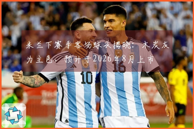 米兰下赛季客场球衣揭晓：木炭灰为主色，预计于2026年8月上市