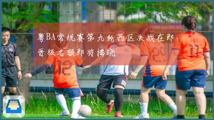 粤BA常规赛第九轮西区决战在即，晋级名额即将揭晓