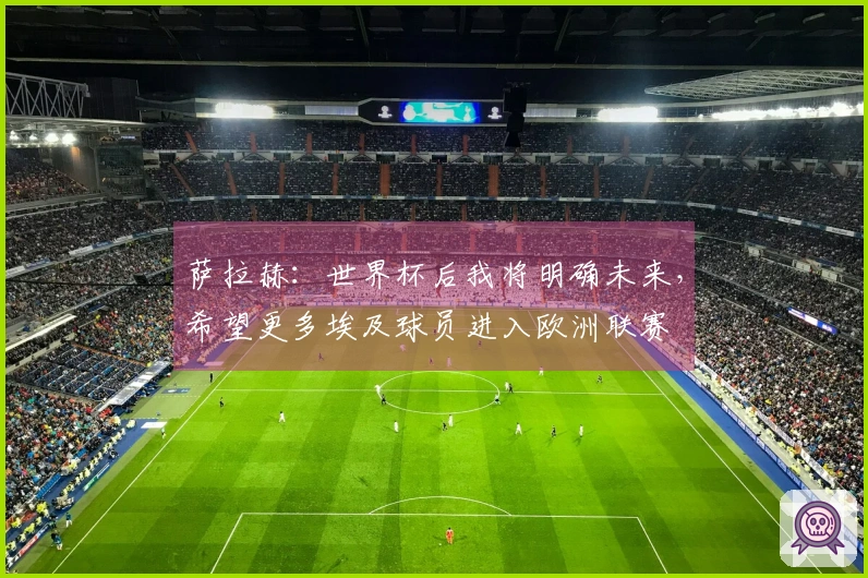萨拉赫：世界杯后我将明确未来，希望更多埃及球员进入欧洲联赛